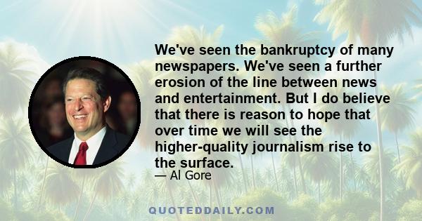 We've seen the bankruptcy of many newspapers. We've seen a further erosion of the line between news and entertainment. But I do believe that there is reason to hope that over time we will see the higher-quality