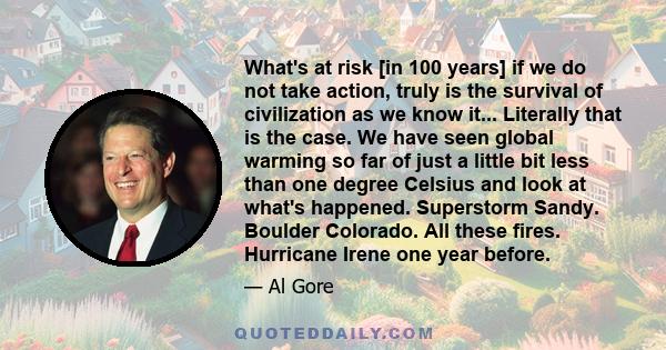 What's at risk [in 100 years] if we do not take action, truly is the survival of civilization as we know it... Literally that is the case. We have seen global warming so far of just a little bit less than one degree