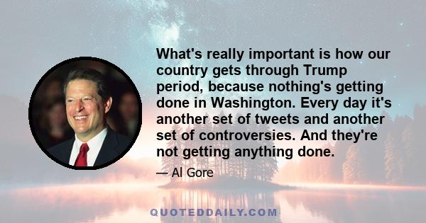 What's really important is how our country gets through Trump period, because nothing's getting done in Washington. Every day it's another set of tweets and another set of controversies. And they're not getting anything 