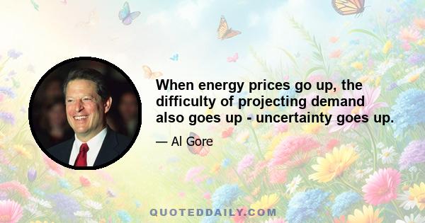 When energy prices go up, the difficulty of projecting demand also goes up - uncertainty goes up.