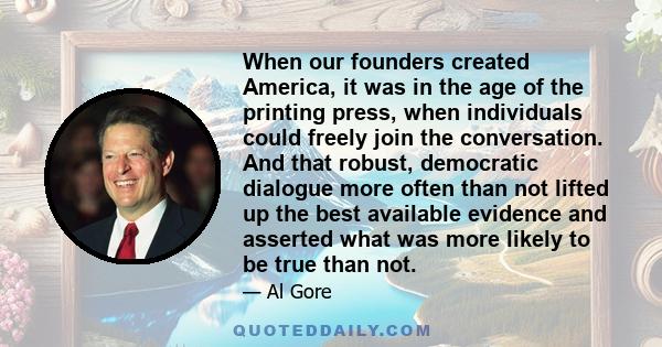 When our founders created America, it was in the age of the printing press, when individuals could freely join the conversation. And that robust, democratic dialogue more often than not lifted up the best available