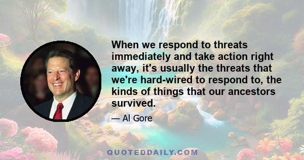 When we respond to threats immediately and take action right away, it's usually the threats that we're hard-wired to respond to, the kinds of things that our ancestors survived.