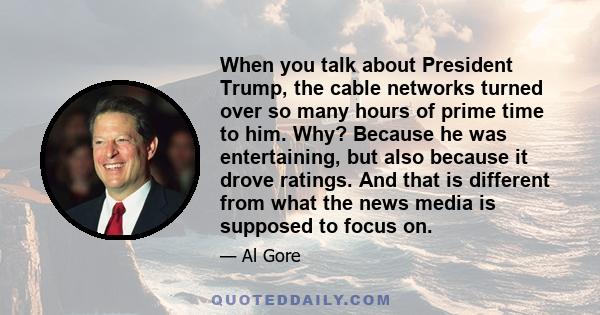 When you talk about President Trump, the cable networks turned over so many hours of prime time to him. Why? Because he was entertaining, but also because it drove ratings. And that is different from what the news media 