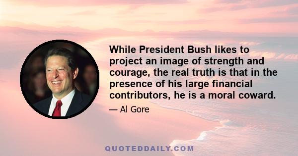 While President Bush likes to project an image of strength and courage, the real truth is that in the presence of his large financial contributors, he is a moral coward.