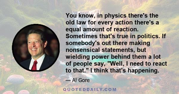 You know, in physics there's the old law for every action there's a equal amount of reaction. Sometimes that's true in politics. If somebody's out there making nonsensical statements, but wielding power behind them a