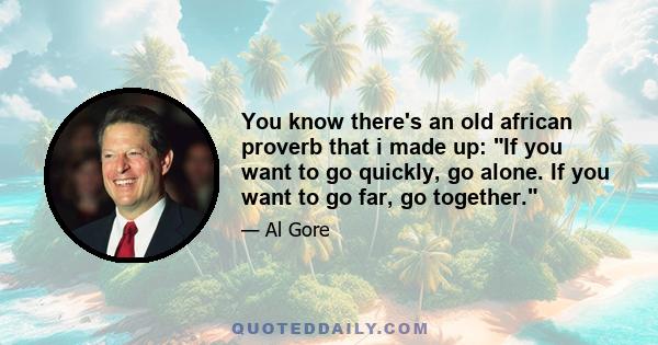 You know there's an old african proverb that i made up: If you want to go quickly, go alone. If you want to go far, go together.