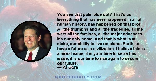 You see that pale, blue dot? That's us. Everything that has ever happened in all of human history, has happened on that pixel. All the triumphs and all the tragedies, all the wars all the famines, all the major