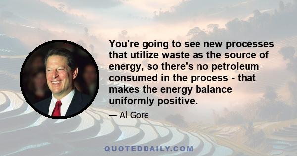 You're going to see new processes that utilize waste as the source of energy, so there's no petroleum consumed in the process - that makes the energy balance uniformly positive.