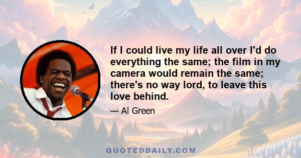 If I could live my life all over I'd do everything the same; the film in my camera would remain the same; there's no way lord, to leave this love behind.