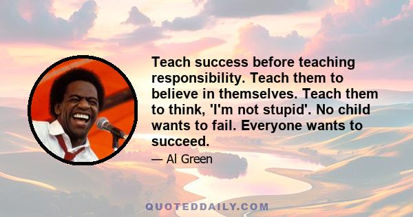 Teach success before teaching responsibility. Teach them to believe in themselves. Teach them to think, 'I'm not stupid'. No child wants to fail. Everyone wants to succeed.