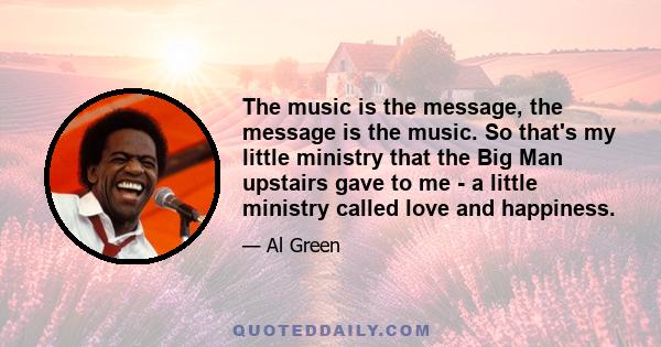 The music is the message, the message is the music. So that's my little ministry that the Big Man upstairs gave to me - a little ministry called love and happiness.