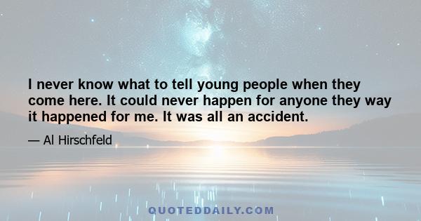 I never know what to tell young people when they come here. It could never happen for anyone they way it happened for me. It was all an accident.