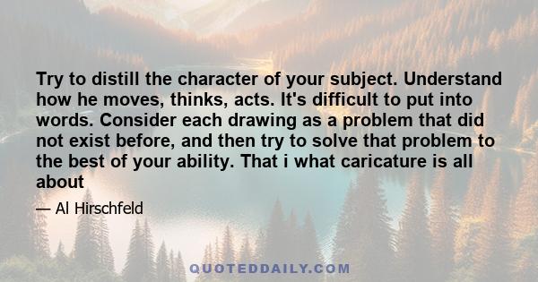 Try to distill the character of your subject. Understand how he moves, thinks, acts. It's difficult to put into words. Consider each drawing as a problem that did not exist before, and then try to solve that problem to