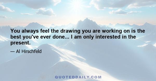 You always feel the drawing you are working on is the best you've ever done... I am only interested in the present.