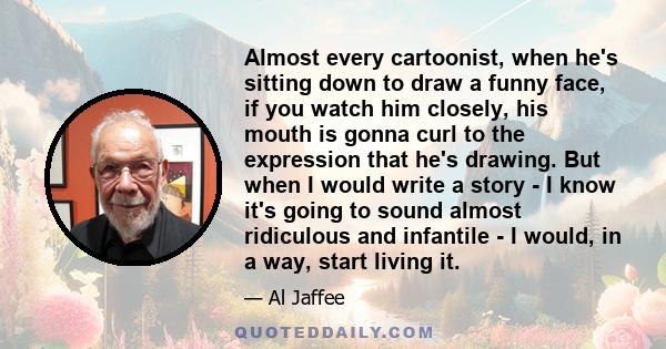 Almost every cartoonist, when he's sitting down to draw a funny face, if you watch him closely, his mouth is gonna curl to the expression that he's drawing. But when I would write a story - I know it's going to sound