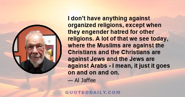 I don't have anything against organized religions, except when they engender hatred for other religions. A lot of that we see today, where the Muslims are against the Christians and the Christians are against Jews and