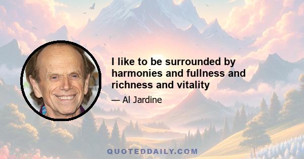 I like to be surrounded by harmonies and fullness and richness and vitality