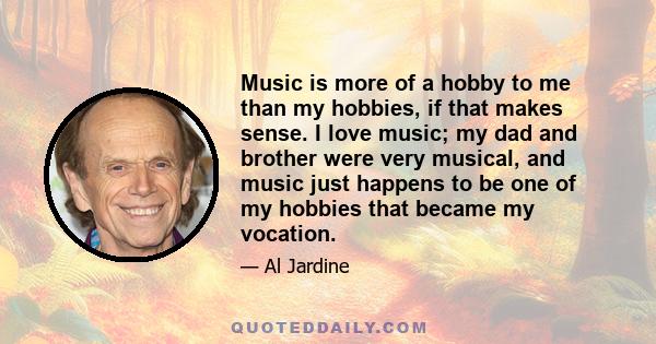 Music is more of a hobby to me than my hobbies, if that makes sense. I love music; my dad and brother were very musical, and music just happens to be one of my hobbies that became my vocation.