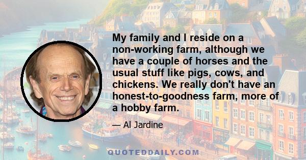 My family and I reside on a non-working farm, although we have a couple of horses and the usual stuff like pigs, cows, and chickens. We really don't have an honest-to-goodness farm, more of a hobby farm.