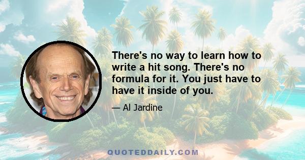 There's no way to learn how to write a hit song. There's no formula for it. You just have to have it inside of you.