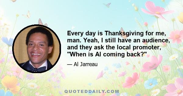 Every day is Thanksgiving for me, man. Yeah, I still have an audience, and they ask the local promoter, When is Al coming back?