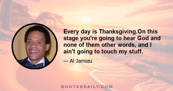 Every day is Thanksgiving.On this stage you're going to hear God and none of them other words, and I ain't going to touch my stuff.