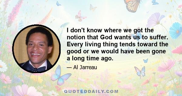 I don't know where we got the notion that God wants us to suffer. Every living thing tends toward the good or we would have been gone a long time ago.