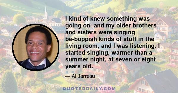 I kind of knew something was going on, and my older brothers and sisters were singing be-boppish kinds of stuff in the living room, and I was listening. I started singing, warmer than a summer night, at seven or eight