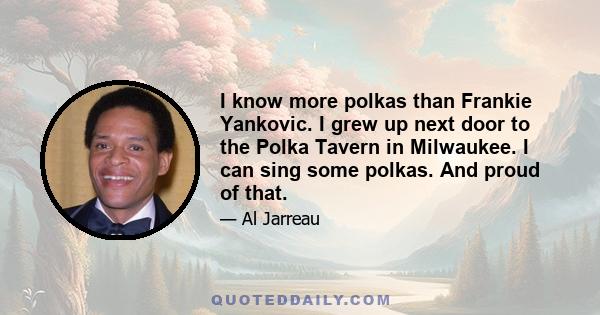 I know more polkas than Frankie Yankovic. I grew up next door to the Polka Tavern in Milwaukee. I can sing some polkas. And proud of that.