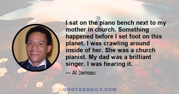 I sat on the piano bench next to my mother in church. Something happened before I set foot on this planet. I was crawling around inside of her. She was a church pianist. My dad was a brilliant singer. I was hearing it.