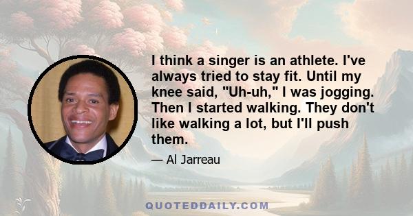 I think a singer is an athlete. I've always tried to stay fit. Until my knee said, Uh-uh, I was jogging. Then I started walking. They don't like walking a lot, but I'll push them.