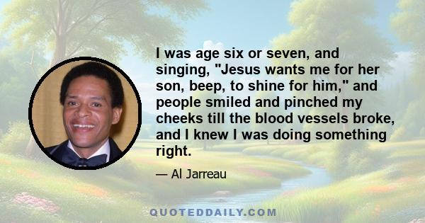 I was age six or seven, and singing, Jesus wants me for her son, beep, to shine for him, and people smiled and pinched my cheeks till the blood vessels broke, and I knew I was doing something right.