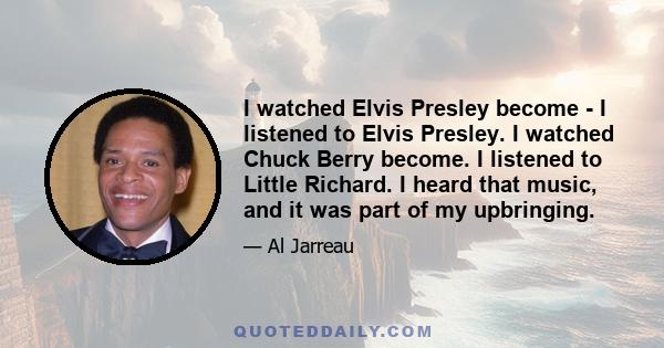 I watched Elvis Presley become - I listened to Elvis Presley. I watched Chuck Berry become. I listened to Little Richard. I heard that music, and it was part of my upbringing.