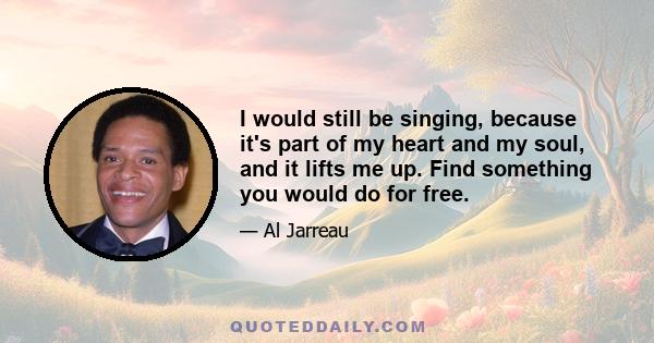 I would still be singing, because it's part of my heart and my soul, and it lifts me up. Find something you would do for free.