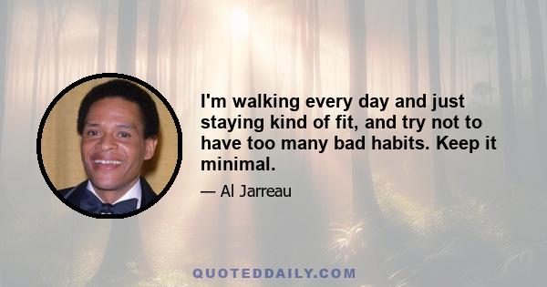 I'm walking every day and just staying kind of fit, and try not to have too many bad habits. Keep it minimal.