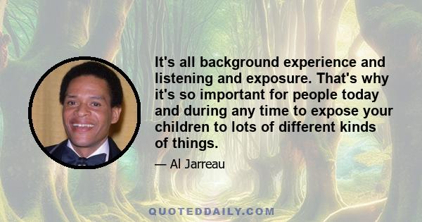 It's all background experience and listening and exposure. That's why it's so important for people today and during any time to expose your children to lots of different kinds of things.