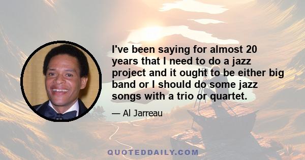 I've been saying for almost 20 years that I need to do a jazz project and it ought to be either big band or I should do some jazz songs with a trio or quartet.