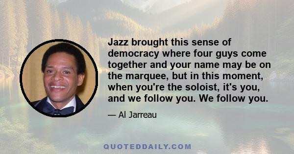 Jazz brought this sense of democracy where four guys come together and your name may be on the marquee, but in this moment, when you're the soloist, it's you, and we follow you. We follow you.