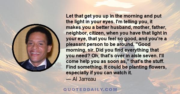 Let that get you up in the morning and put the light in your eyes. I'm telling you, it makes you a better husband, mother, father, neighbor, citizen, when you have that light in your eye, that you feel so good, and