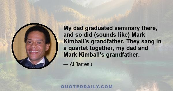 My dad graduated seminary there, and so did (sounds like) Mark Kimball's grandfather. They sang in a quartet together, my dad and Mark Kimball's grandfather.