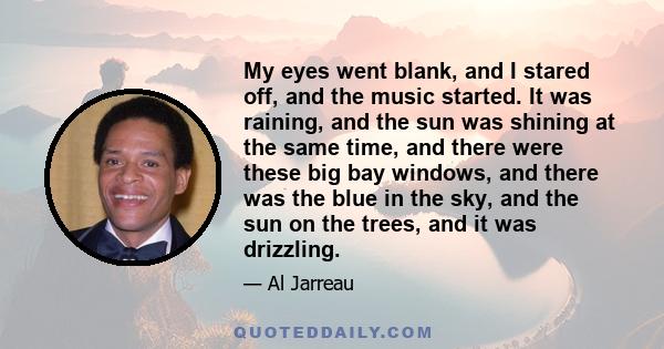 My eyes went blank, and I stared off, and the music started. It was raining, and the sun was shining at the same time, and there were these big bay windows, and there was the blue in the sky, and the sun on the trees,