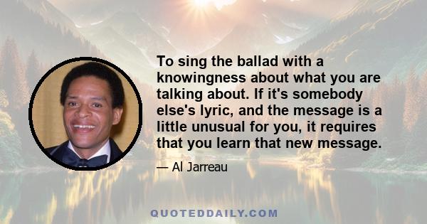 To sing the ballad with a knowingness about what you are talking about. If it's somebody else's lyric, and the message is a little unusual for you, it requires that you learn that new message.