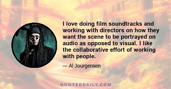 I love doing film soundtracks and working with directors on how they want the scene to be portrayed on audio as opposed to visual. I like the collaborative effort of working with people.