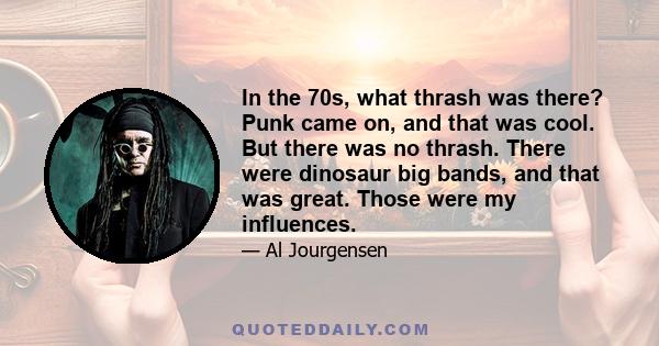 In the 70s, what thrash was there? Punk came on, and that was cool. But there was no thrash. There were dinosaur big bands, and that was great. Those were my influences.