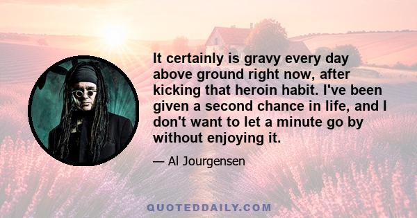 It certainly is gravy every day above ground right now, after kicking that heroin habit. I've been given a second chance in life, and I don't want to let a minute go by without enjoying it.