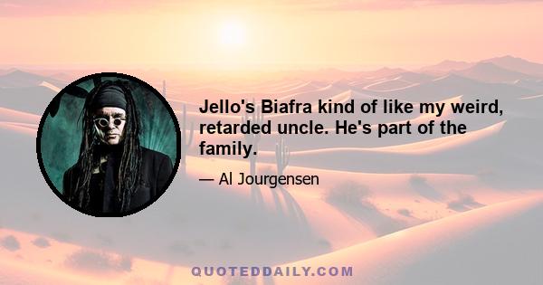 Jello's Biafra kind of like my weird, retarded uncle. He's part of the family.