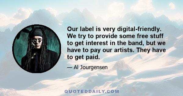 Our label is very digital-friendly. We try to provide some free stuff to get interest in the band, but we have to pay our artists. They have to get paid.