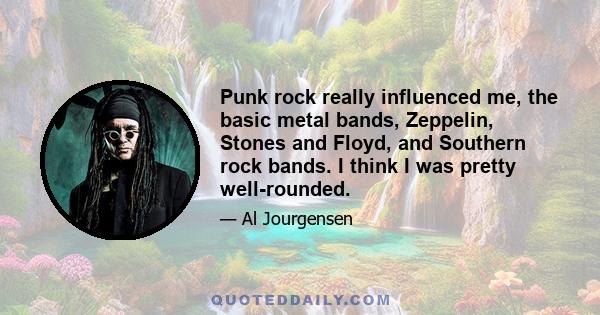 Punk rock really influenced me, the basic metal bands, Zeppelin, Stones and Floyd, and Southern rock bands. I think I was pretty well-rounded.