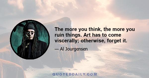 The more you think, the more you ruin things. Art has to come viscerally; otherwise, forget it.