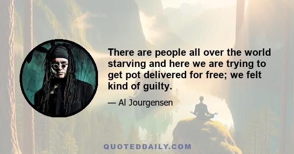 There are people all over the world starving and here we are trying to get pot delivered for free; we felt kind of guilty.